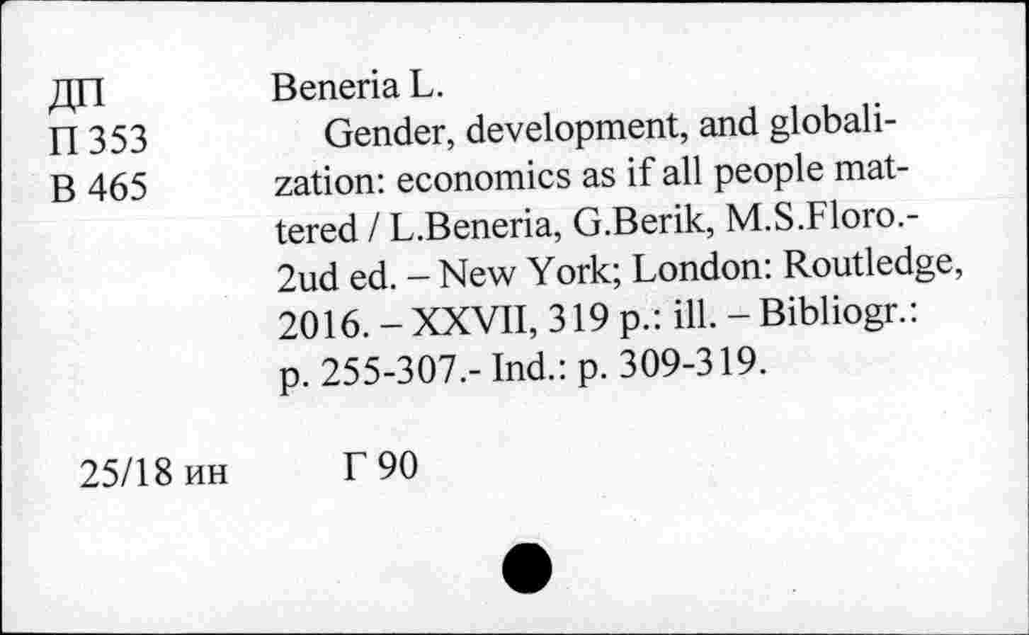 ﻿ДП
П353
В 465
25/18 ин
Beneria L.
Gender, development, and globalization: economics as if all people mattered I L.Beneria, G.Berik, M.S.Floro.-2nd ed. - New York; London: Routledge, 2016. - XXVII, 319 p.: ill. - Bibliogr.: p. 255-307.- Ind.: p. 309-319.
Г 90